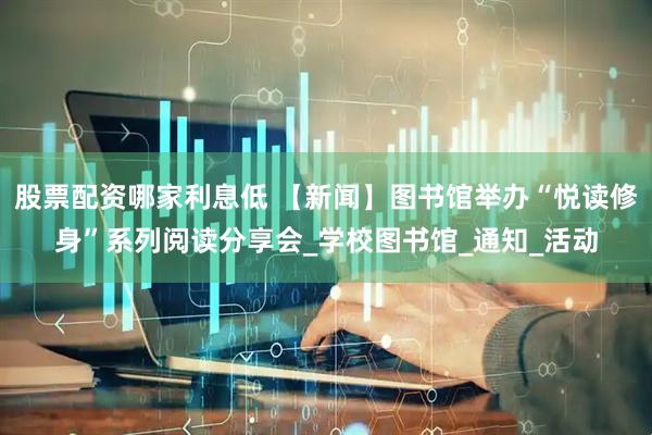 股票配资哪家利息低 【新闻】图书馆举办“悦读修身”系列阅读分享会_学校图书馆_通知_活动