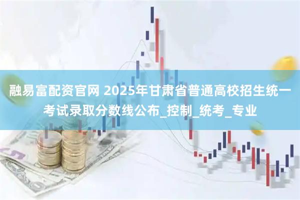 融易富配资官网 2025年甘肃省普通高校招生统一考试录取分数线公布_控制_统考_专业