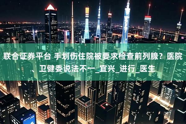 联合证券平台 手划伤住院被要求检查前列腺？医院、卫健委说法不一_宜兴_进行_医生