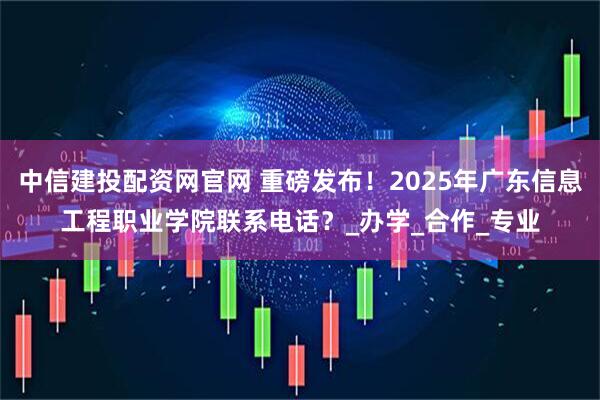 中信建投配资网官网 重磅发布！2025年广东信息工程职业学院联系电话？_办学_合作_专业