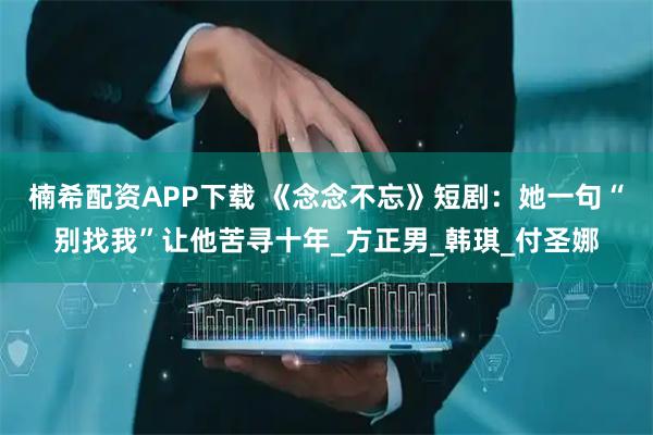 楠希配资APP下载 《念念不忘》短剧：她一句“别找我”让他苦寻十年_方正男_韩琪_付圣娜