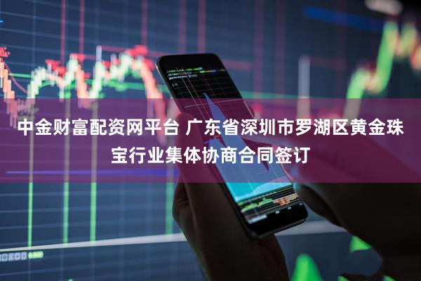 中金财富配资网平台 广东省深圳市罗湖区黄金珠宝行业集体协商合同签订